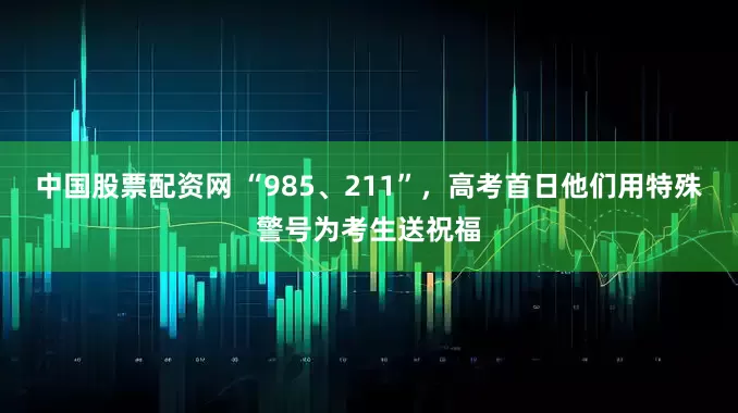 中国股票配资网 “985、211”，高考首日他们用特殊警号为考生送祝福