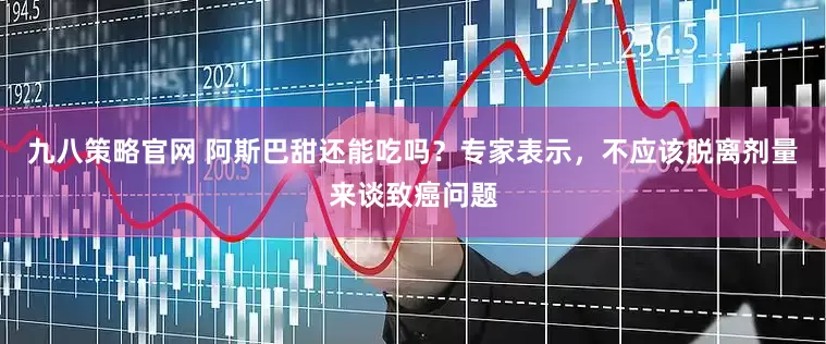 九八策略官网 阿斯巴甜还能吃吗？专家表示，不应该脱离剂量来谈致癌问题