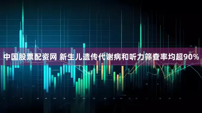 中国股票配资网 新生儿遗传代谢病和听力筛查率均超90%