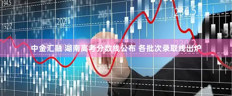 中金汇融 湖南高考分数线公布 各批次录取线出炉