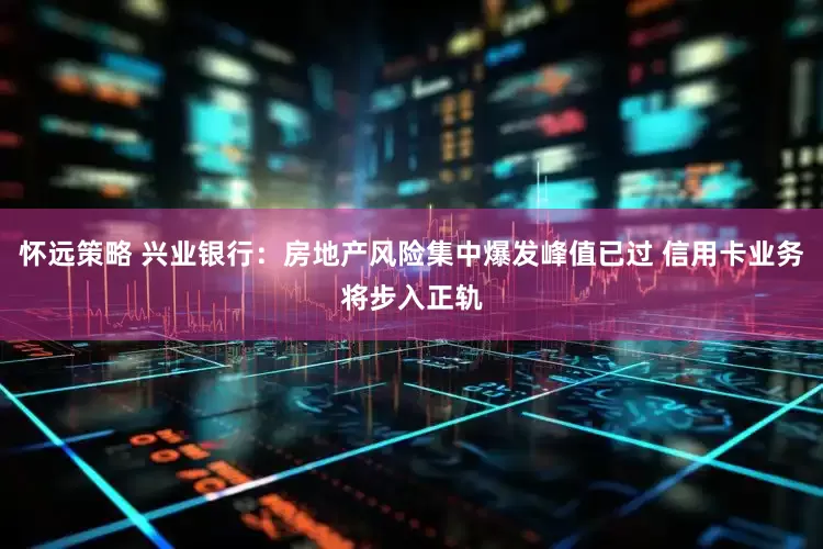 怀远策略 兴业银行：房地产风险集中爆发峰值已过 信用卡业务将步入正轨