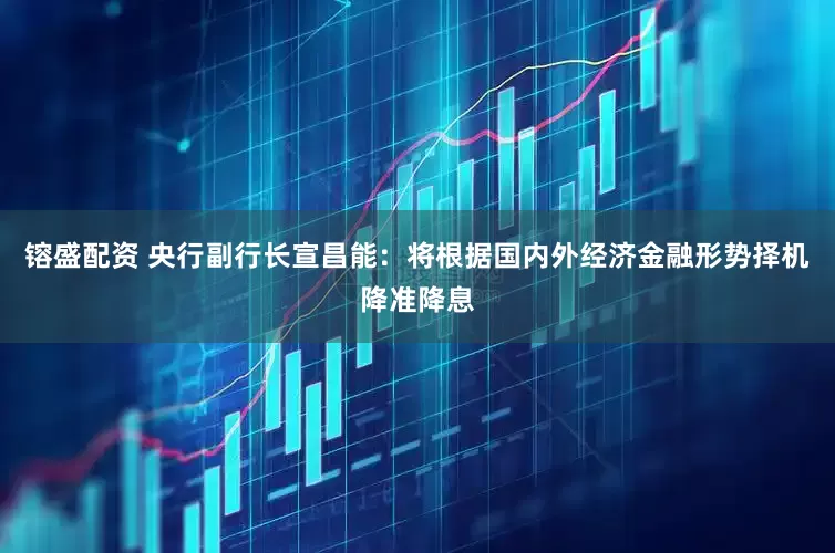 镕盛配资 央行副行长宣昌能：将根据国内外经济金融形势择机降准降息