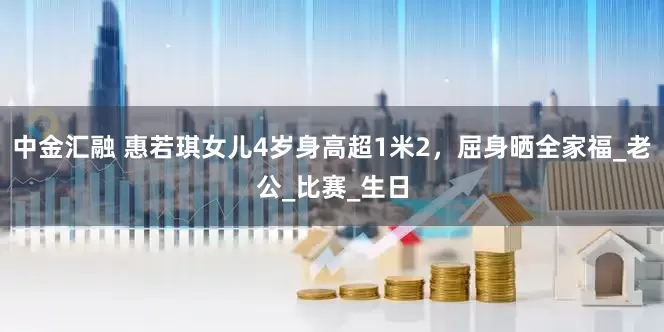 中金汇融 惠若琪女儿4岁身高超1米2，屈身晒全家福_老公_比赛_生日