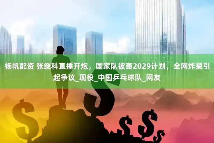 杨帆配资 张继科直播开炮，国家队被轰2029计划，全网炸裂引起争议_现役_中国乒乓球队_网友