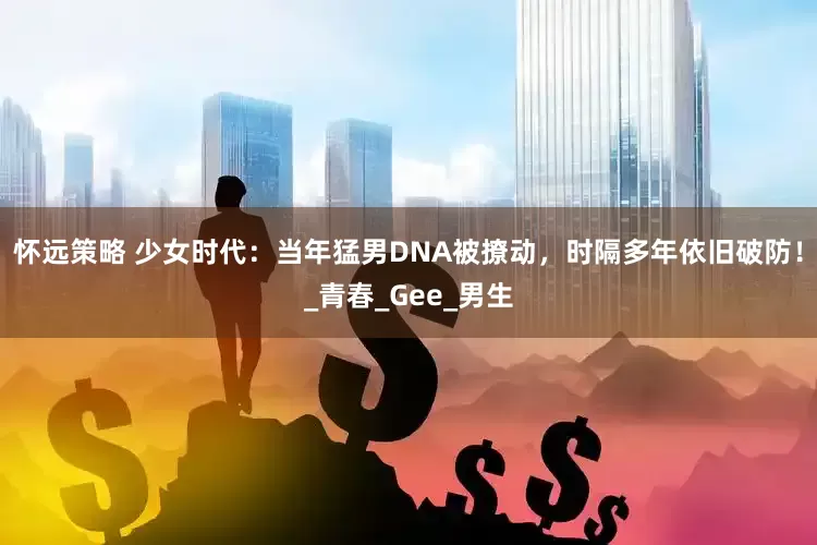 怀远策略 少女时代：当年猛男DNA被撩动，时隔多年依旧破防！_青春_Gee_男生