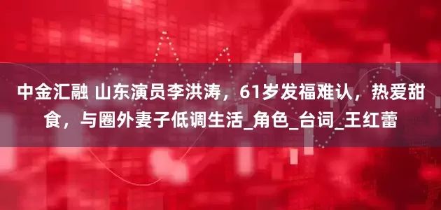 中金汇融 山东演员李洪涛，61岁发福难认，热爱甜食，与圈外妻子低调生活_角色_台词_王红蕾