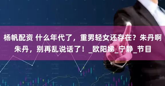 杨帆配资 什么年代了，重男轻女还存在？朱丹啊朱丹，别再乱说话了！_欧阳娣_宁静_节目