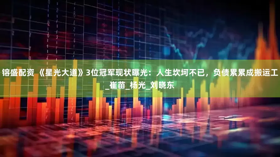 镕盛配资 《星光大道》3位冠军现状曝光：人生坎坷不已，负债累累成搬运工_崔苗_杨光_刘晓东