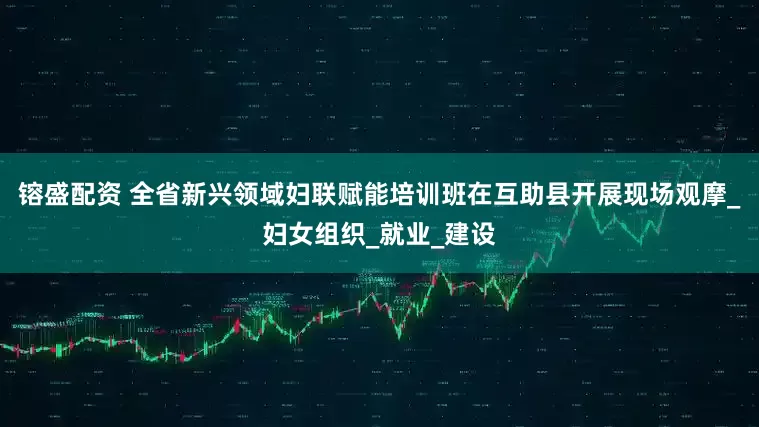 镕盛配资 全省新兴领域妇联赋能培训班在互助县开展现场观摩_妇女组织_就业_建设