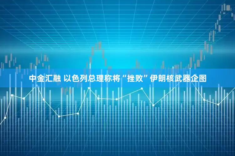 中金汇融 以色列总理称将“挫败”伊朗核武器企图