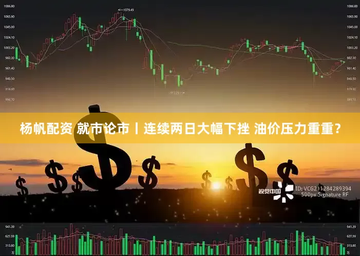 杨帆配资 就市论市丨连续两日大幅下挫 油价压力重重？