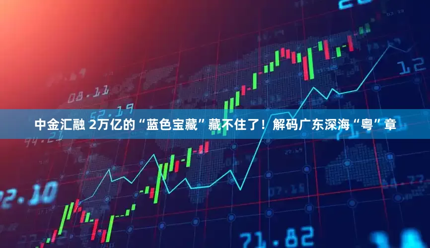中金汇融 2万亿的“蓝色宝藏”藏不住了！解码广东深海“粤”章
