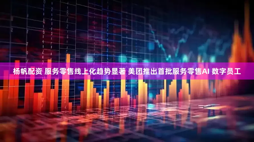 杨帆配资 服务零售线上化趋势显著 美团推出首批服务零售AI 数字员工