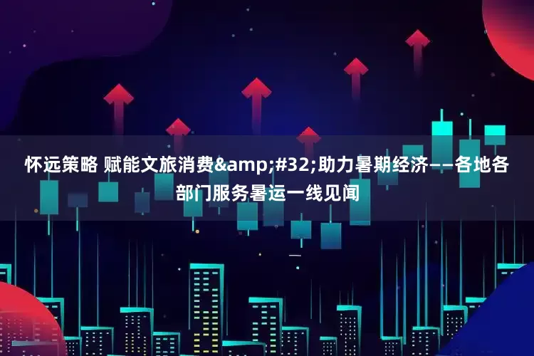 怀远策略 赋能文旅消费&#32;助力暑期经济——各地各部门服务暑运一线见闻