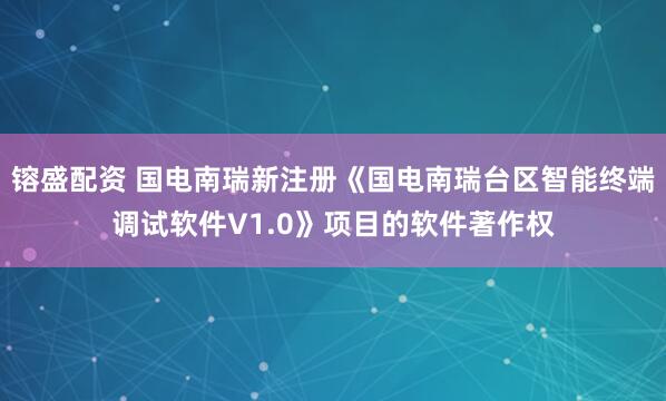 镕盛配资 国电南瑞新注册《国电南瑞台区智能终端调试软件V1.0》项目的软件著作权