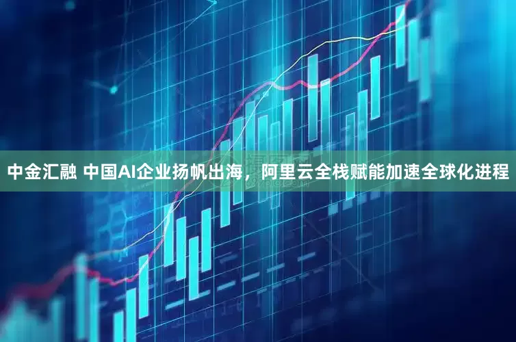 中金汇融 中国AI企业扬帆出海，阿里云全栈赋能加速全球化进程