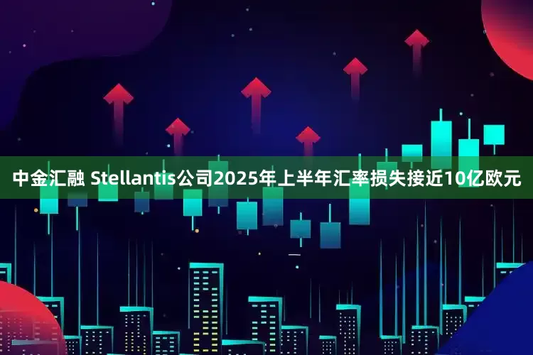 中金汇融 Stellantis公司2025年上半年汇率损失接近10亿欧元