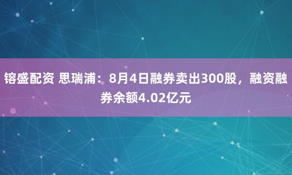 镕盛配资 思瑞浦：8月4日融券卖出300股，融资融券余额4.02亿元