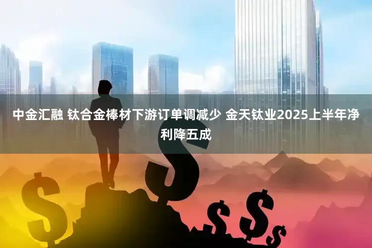 中金汇融 钛合金棒材下游订单调减少 金天钛业2025上半年净利降五成