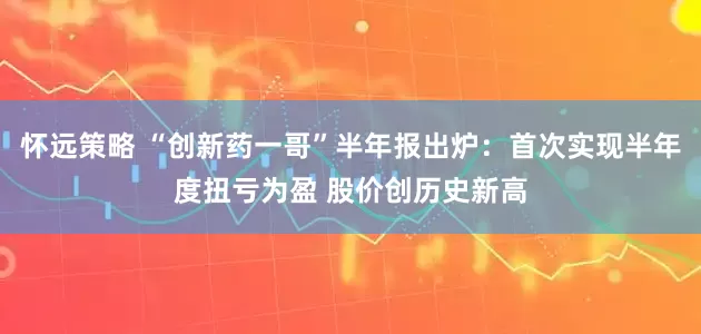 怀远策略 “创新药一哥”半年报出炉：首次实现半年度扭亏为盈 股价创历史新高
