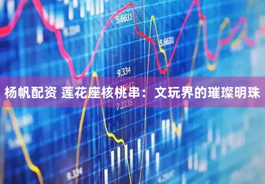 杨帆配资 莲花座核桃串：文玩界的璀璨明珠