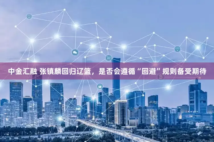 中金汇融 张镇麟回归辽篮，是否会遵循“回避”规则备受期待
