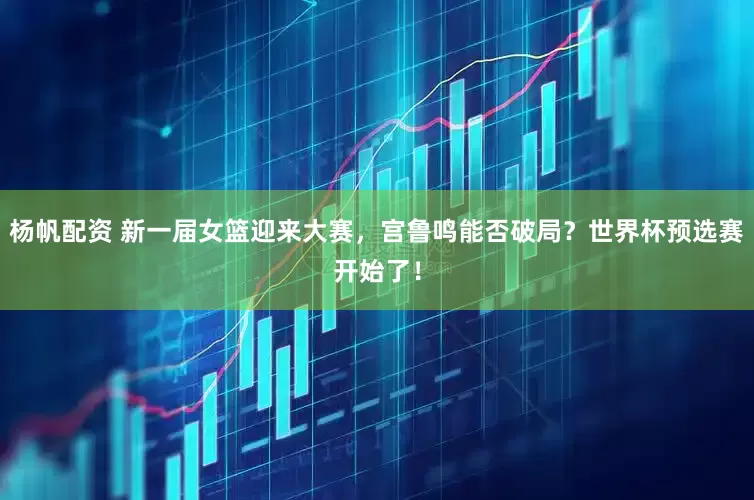 杨帆配资 新一届女篮迎来大赛，宫鲁鸣能否破局？世界杯预选赛开始了！