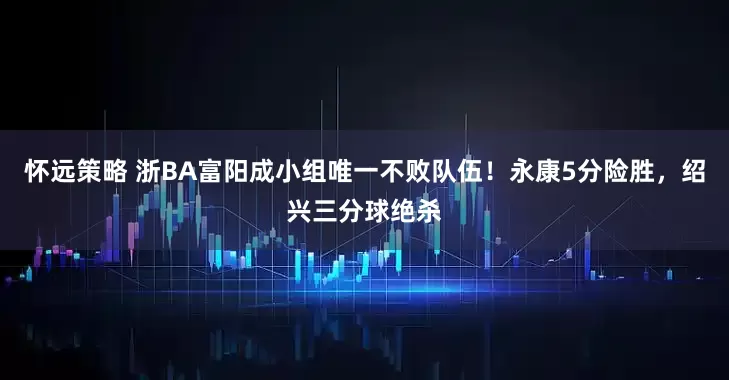 怀远策略 浙BA富阳成小组唯一不败队伍！永康5分险胜，绍兴三分球绝杀