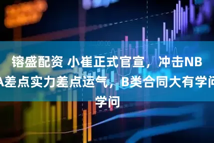 镕盛配资 小崔正式官宣，冲击NBA差点实力差点运气，B类合同大有学问