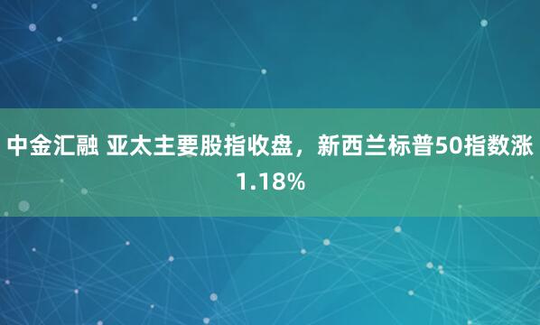 中金汇融 亚太主要股指收盘，新西兰标普50指数涨1.18%