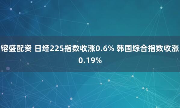 镕盛配资 日经225指数收涨0.6% 韩国综合指数收涨0.19%