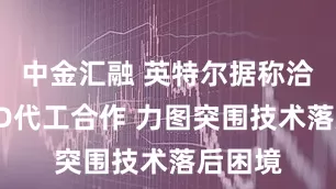 中金汇融 英特尔据称洽谈AMD代工合作 力图突围技术落后困境