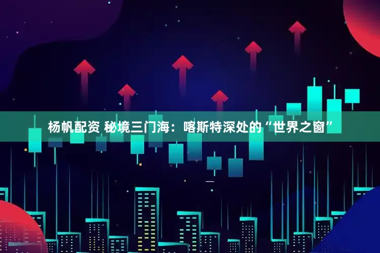 杨帆配资 秘境三门海：喀斯特深处的“世界之窗”